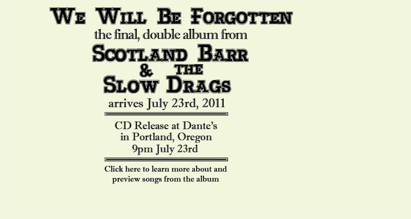 We Will Be Forgotten, the final double album from Scotland Barr & the Slow Drags, arrives July 23rd, 2011, with a CD release show at Dante's, in Portland, Oregon. Click here to learn more about and preview songs from the album.